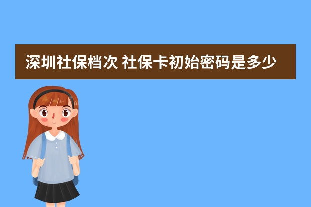 深圳社保档次 社保卡初始密码是多少