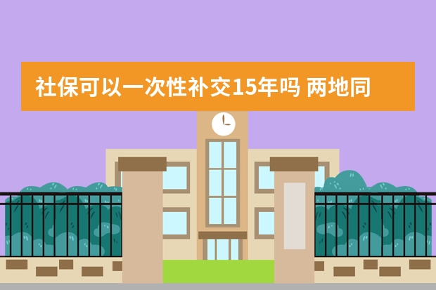 社保可以一次性补交15年吗 两地同时交社保可以合并累计吗