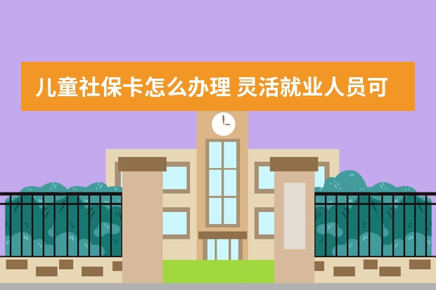 儿童社保卡怎么办理 灵活就业人员可以降低社保基数吗