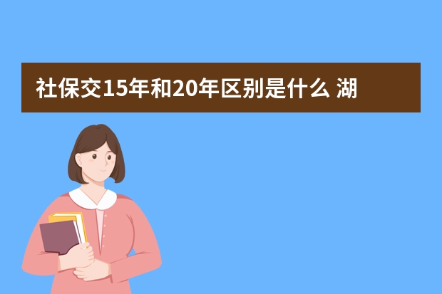 社保交15年和20年区别是什么 湖南灵活就业人员社保缴费比例